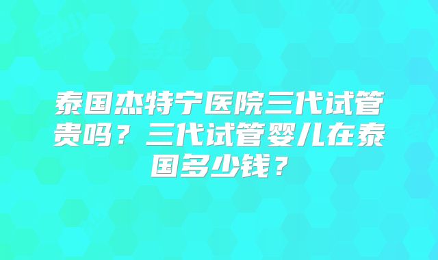 泰国杰特宁医院三代试管贵吗？三代试管婴儿在泰国多少钱？