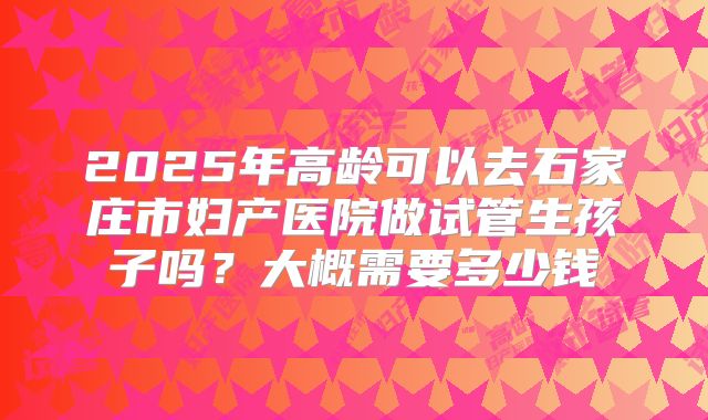 2025年高龄可以去石家庄市妇产医院做试管生孩子吗？大概需要多少钱
