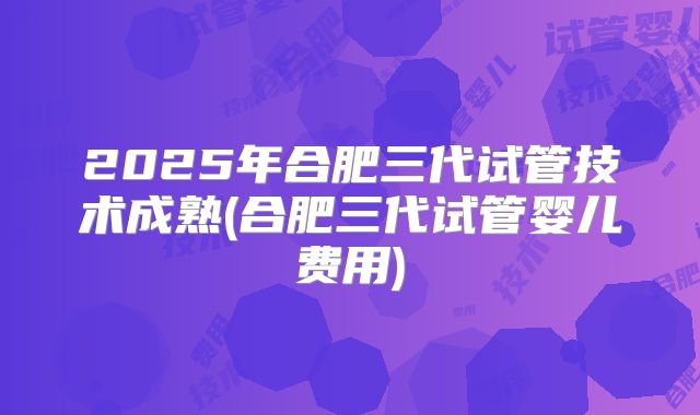2025年合肥三代试管技术成熟(合肥三代试管婴儿费用)