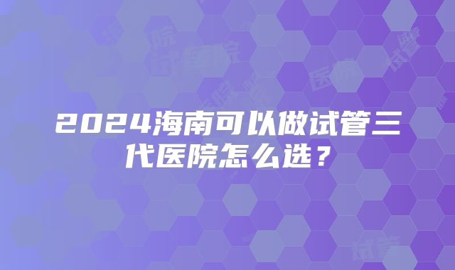 2024海南可以做试管三代医院怎么选？