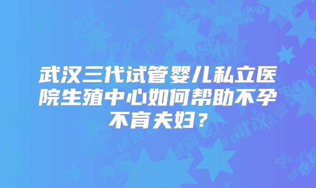 武汉三代试管婴儿私立医院生殖中心如何帮助不孕不育夫妇？