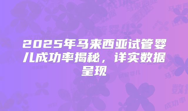 2025年马来西亚试管婴儿成功率揭秘，详实数据呈现