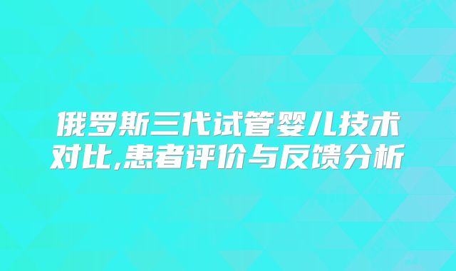 俄罗斯三代试管婴儿技术对比,患者评价与反馈分析