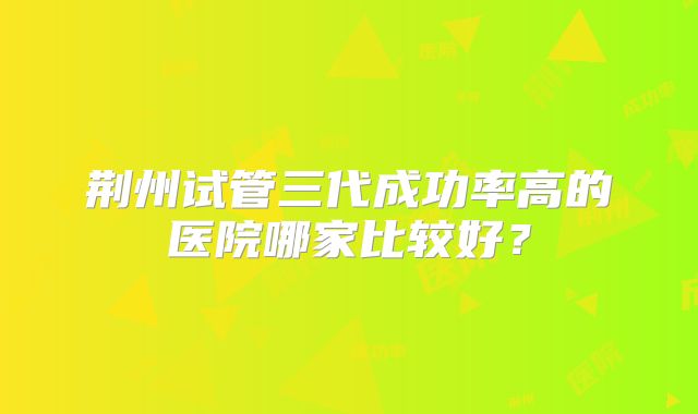 荆州试管三代成功率高的医院哪家比较好?