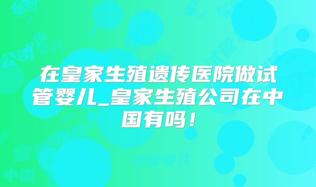 在皇家生殖遗传医院做试管婴儿_皇家生殖公司在中国有吗！