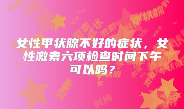 女性甲状腺不好的症状，女性激素六项检查时间下午可以吗？