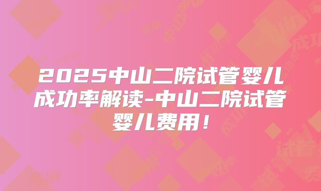 2025中山二院试管婴儿成功率解读-中山二院试管婴儿费用！