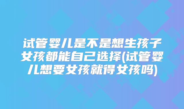 试管婴儿是不是想生孩子女孩都能自己选择(试管婴儿想要女孩就得女孩吗)
