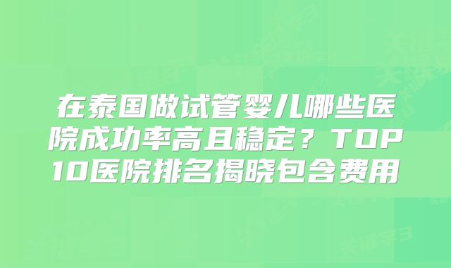 在泰国做试管婴儿哪些医院成功率高且稳定？TOP10医院排名揭晓包含费用