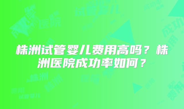株洲试管婴儿费用高吗？株洲医院成功率如何？