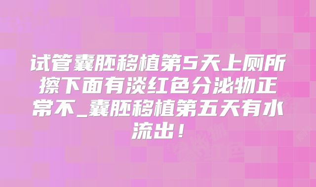 试管囊胚移植第5天上厕所擦下面有淡红色分泌物正常不_囊胚移植第五天有水流出！