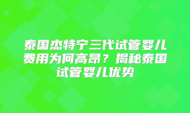 泰国杰特宁三代试管婴儿费用为何高昂？揭秘泰国试管婴儿优势