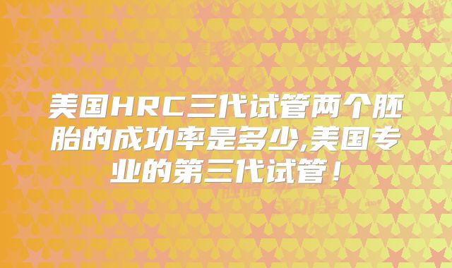 美国HRC三代试管两个胚胎的成功率是多少,美国专业的第三代试管！