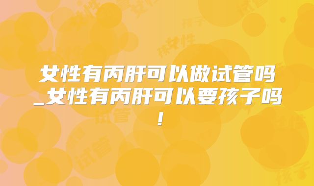 女性有丙肝可以做试管吗_女性有丙肝可以要孩子吗!