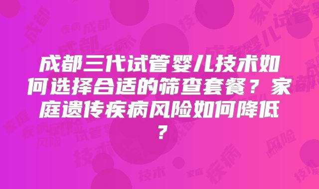 成都三代试管婴儿技术如何选择合适的筛查套餐?家庭遗传疾病风险如何降低?