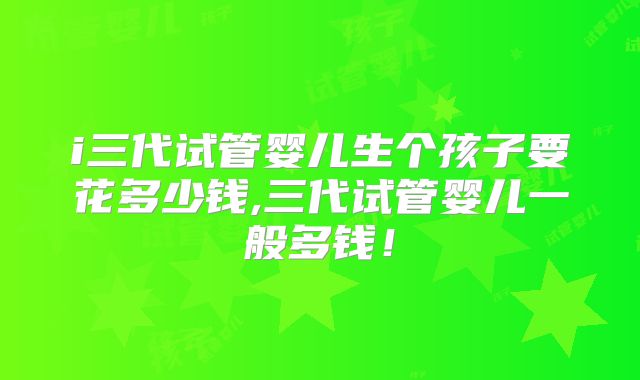i三代试管婴儿生个孩子要花多少钱,三代试管婴儿一般多钱!