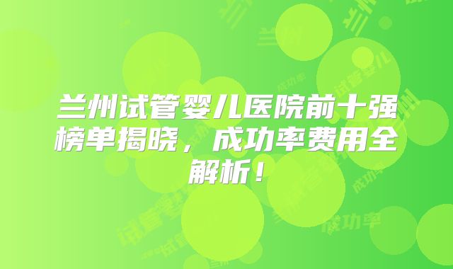 兰州试管婴儿医院前十强榜单揭晓，成功率费用全解析！