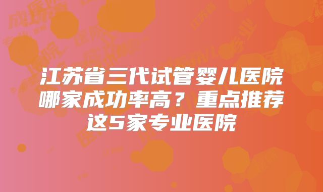 江苏省三代试管婴儿医院哪家成功率高?重点推荐这5家专业医院