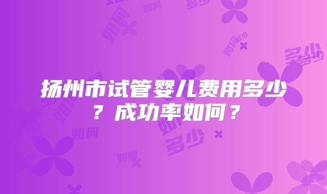 扬州市试管婴儿费用多少？成功率如何？