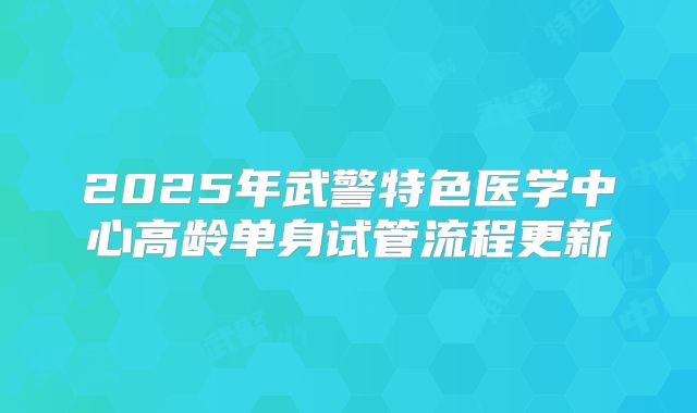 2025年武警特色医学中心高龄单身试管流程更新