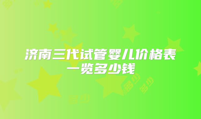 济南三代试管婴儿价格表一览多少钱