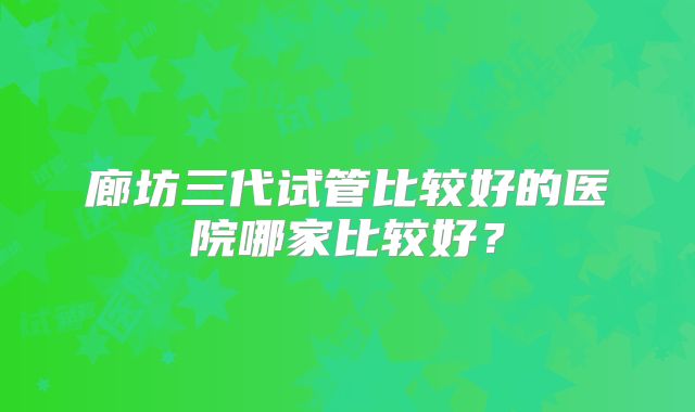 廊坊三代试管比较好的医院哪家比较好？