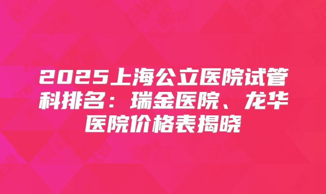 2025上海公立医院试管科排名：瑞金医院、龙华医院价格表揭晓