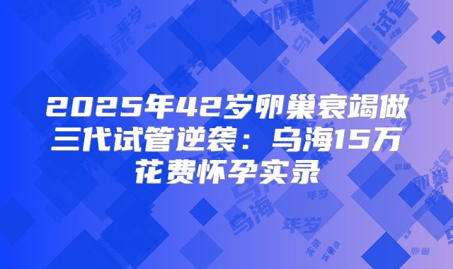 2025年42岁卵巢衰竭做三代试管逆袭:乌海15万花费怀孕实录