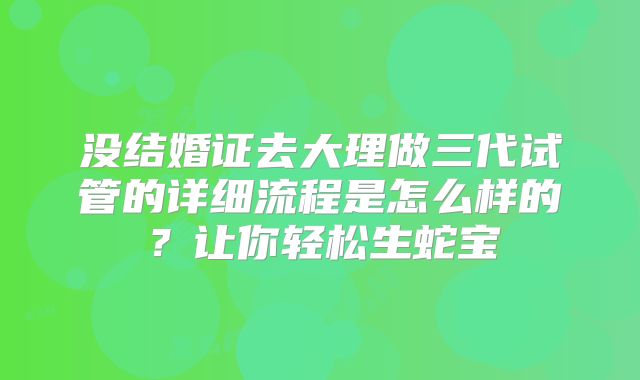 没结婚证去大理做三代试管的详细流程是怎么样的？让你轻松生蛇宝
