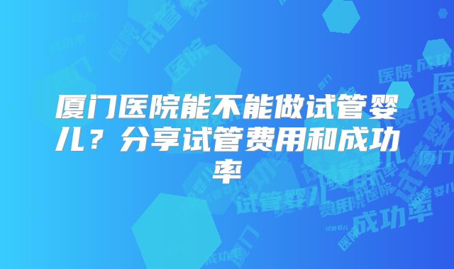 厦门医院能不能做试管婴儿？分享试管费用和成功率
