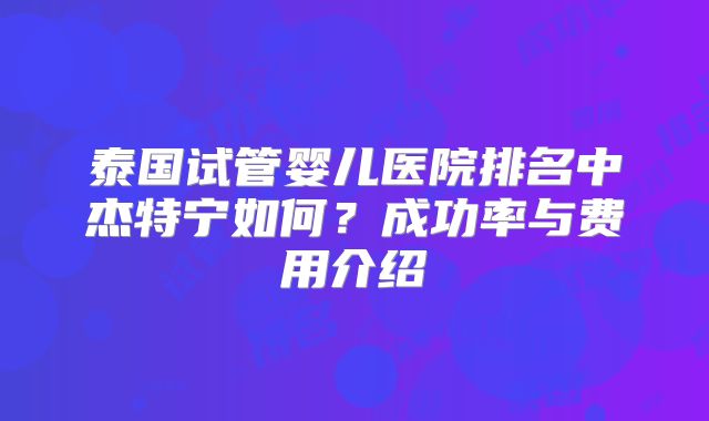泰国试管婴儿医院排名中杰特宁如何？成功率与费用介绍