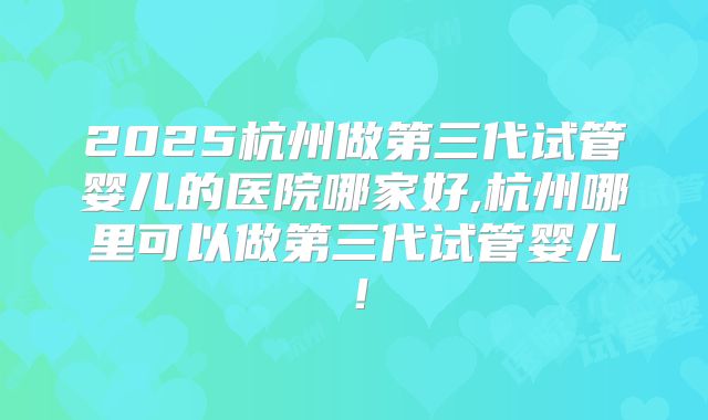 2025杭州做第三代试管婴儿的医院哪家好,杭州哪里可以做第三代试管婴儿！