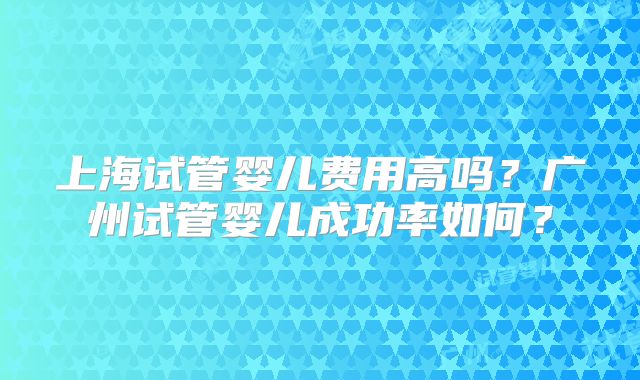 上海试管婴儿费用高吗？广州试管婴儿成功率如何？