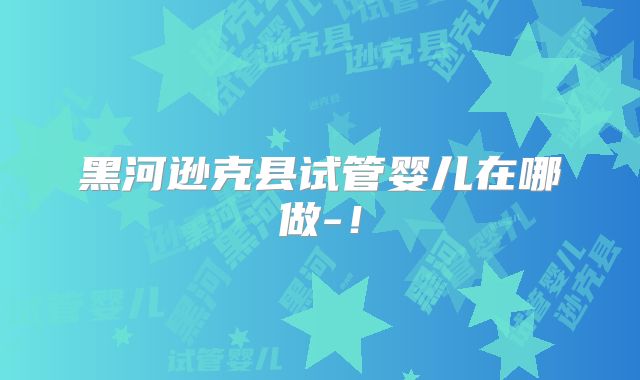 黑河逊克县试管婴儿在哪做-！