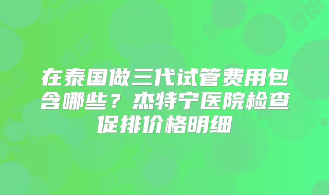 在泰国做三代试管费用包含哪些？杰特宁医院检查促排价格明细