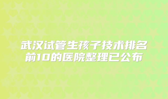 武汉试管生孩子技术排名前10的医院整理已公布