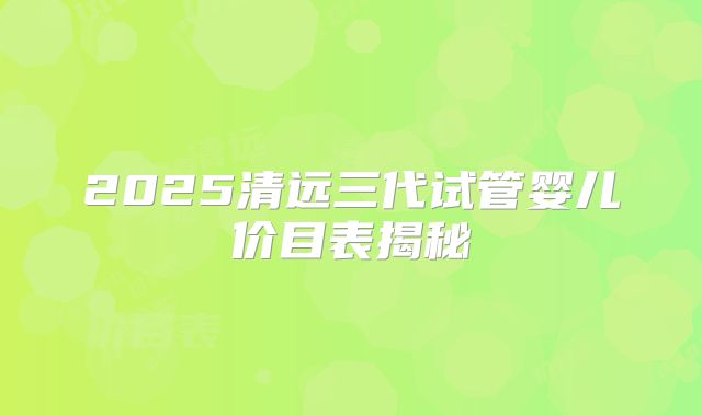 2025清远三代试管婴儿价目表揭秘