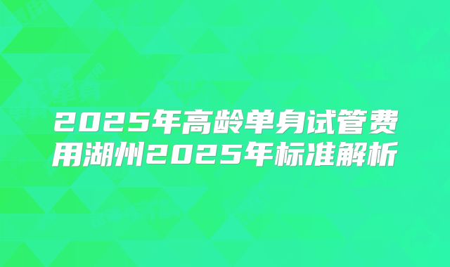 2025年高龄单身试管费用湖州2025年标准解析