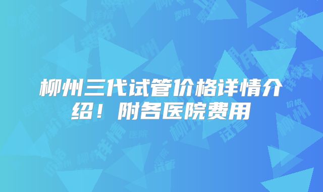 柳州三代试管价格详情介绍！附各医院费用