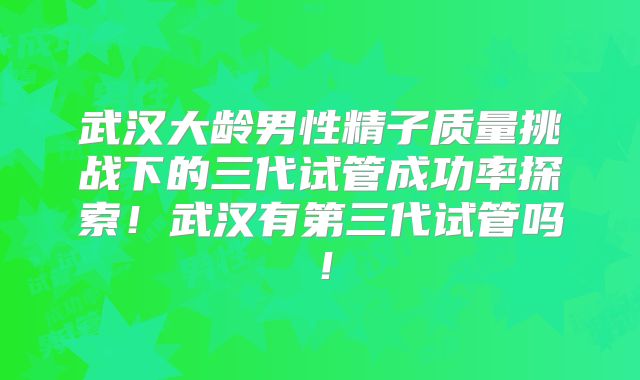 武汉大龄男性精子质量挑战下的三代试管成功率探索！武汉有第三代试管吗！