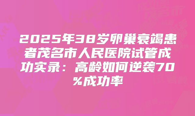 2025年38岁卵巢衰竭患者茂名市人民医院试管成功实录：高龄如何逆袭70%成功率