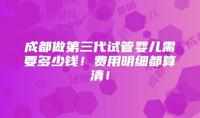 成都做第三代试管婴儿需要多少钱！费用明细都算清！