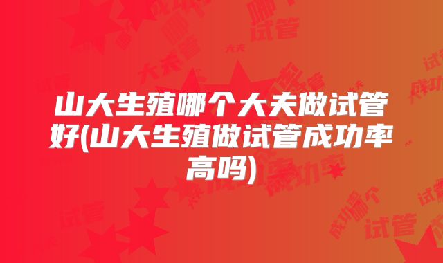 山大生殖哪个大夫做试管好(山大生殖做试管成功率高吗)