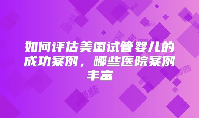 如何评估美国试管婴儿的成功案例,哪些医院案例丰富