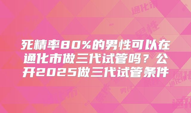 死精率80%的男性可以在通化市做三代试管吗？公开2025做三代试管条件