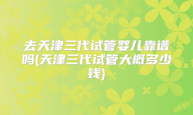 去天津三代试管婴儿靠谱吗(天津三代试管大概多少钱)