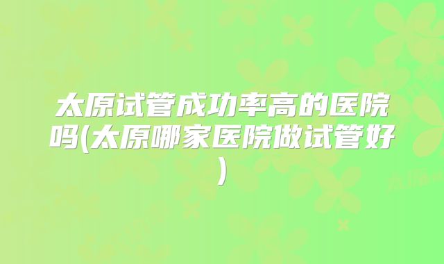 太原试管成功率高的医院吗(太原哪家医院做试管好)