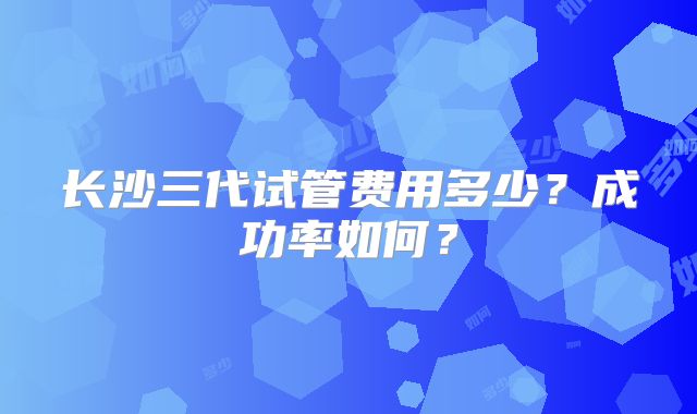 长沙三代试管费用多少？成功率如何？