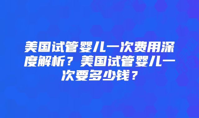 美国试管婴儿一次费用深度解析？美国试管婴儿一次要多少钱？