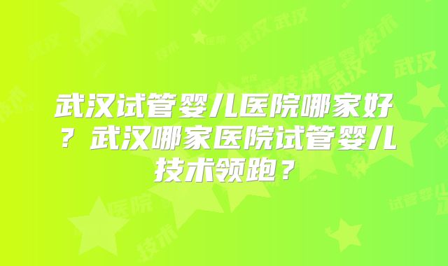 武汉试管婴儿医院哪家好？武汉哪家医院试管婴儿技术领跑？